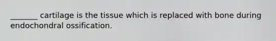 _______ cartilage is the tissue which is replaced with bone during endochondral ossification.