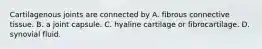 Cartilagenous joints are connected by A. fibrous connective tissue. B. a joint capsule. C. hyaline cartilage or fibrocartilage. D. synovial fluid.