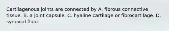 Cartilagenous joints are connected by A. fibrous connective tissue. B. a joint capsule. C. hyaline cartilage or fibrocartilage. D. synovial fluid.