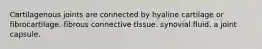 Cartilagenous joints are connected by hyaline cartilage or fibrocartilage. fibrous connective tissue. synovial fluid. a joint capsule.