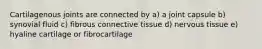 Cartilagenous joints are connected by a) a joint capsule b) synovial fluid c) fibrous connective tissue d) nervous tissue e) hyaline cartilage or fibrocartilage