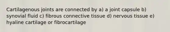 Cartilagenous joints are connected by a) a joint capsule b) synovial fluid c) fibrous connective tissue d) nervous tissue e) hyaline cartilage or fibrocartilage