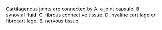 Cartilagenous joints are connected by A. a joint capsule. B. synovial fluid. C. fibrous connective tissue. D. hyaline cartilage or fibrocartilage. E. nervous tissue.