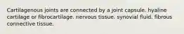 Cartilagenous joints are connected by a joint capsule. hyaline cartilage or fibrocartilage. nervous tissue. synovial fluid. fibrous connective tissue.