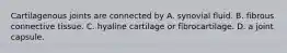 Cartilagenous joints are connected by A. synovial fluid. B. fibrous connective tissue. C. hyaline cartilage or fibrocartilage. D. a joint capsule.