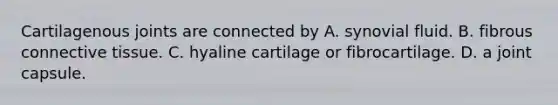 Cartilagenous joints are connected by A. synovial fluid. B. fibrous connective tissue. C. hyaline cartilage or fibrocartilage. D. a joint capsule.