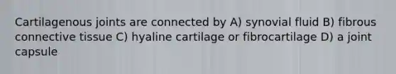 Cartilagenous joints are connected by A) synovial fluid B) fibrous connective tissue C) hyaline cartilage or fibrocartilage D) a joint capsule