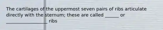 The cartilages of the uppermost seven pairs of ribs articulate directly with the sternum; these are called ______ or __________________ ribs