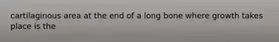 cartilaginous area at the end of a long bone where growth takes place is the