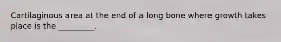 Cartilaginous area at the end of a long bone where growth takes place is the _________.