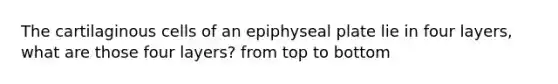 The cartilaginous cells of an epiphyseal plate lie in four layers, what are those four layers? from top to bottom