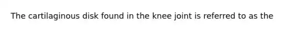 The cartilaginous disk found in the knee joint is referred to as the