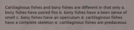 Cartilaginous fishes and bony fishes are different in that only a. bony fishes have paired fins b. bony fishes have a keen sense of smell c. bony fishes have an operculum d. cartilaginous fishes have a complete skeleton e. cartilaginous fishes are predaceous