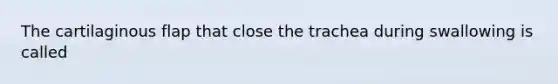 The cartilaginous flap that close the trachea during swallowing is called