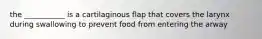 the ___________ is a cartilaginous flap that covers the larynx during swallowing to prevent food from entering the arway