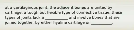 at a cartilaginous joint, the adjacent bones are united by cartilage, a tough but flexible type of connective tissue. these types of joints lack a ____________ and involve bones that are joined together by either hyaline cartilage or ___________.