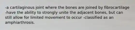 -a cartilaginous joint where the bones are joined by fibrocartilage -have the ability to strongly unite the adjacent bones, but can still allow for limited movement to occur -classified as an amphiarthrosis.