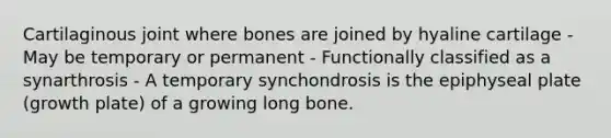 Cartilaginous joint where bones are joined by hyaline cartilage - May be temporary or permanent - Functionally classified as a synarthrosis - A temporary synchondrosis is the epiphyseal plate (growth plate) of a growing long bone.