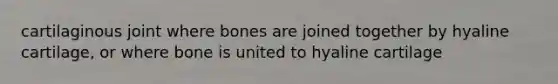 cartilaginous joint where bones are joined together by hyaline cartilage, or where bone is united to hyaline cartilage