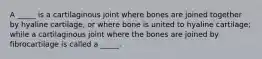 A _____ is a cartilaginous joint where bones are joined together by hyaline cartilage, or where bone is united to hyaline cartilage; while a cartilaginous joint where the bones are joined by fibrocartilage is called a _____.