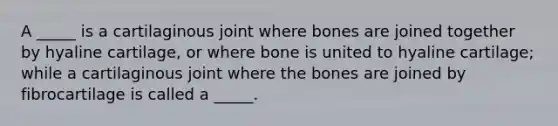 A _____ is a cartilaginous joint where bones are joined together by hyaline cartilage, or where bone is united to hyaline cartilage; while a cartilaginous joint where the bones are joined by fibrocartilage is called a _____.