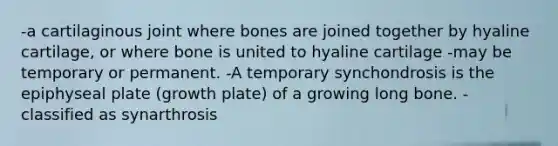 -a cartilaginous joint where bones are joined together by hyaline cartilage, or where bone is united to hyaline cartilage -may be temporary or permanent. -A temporary synchondrosis is the epiphyseal plate (growth plate) of a growing long bone. -classified as synarthrosis