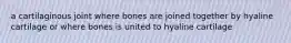 a cartilaginous joint where bones are joined together by hyaline cartilage or where bones is united to hyaline cartilage