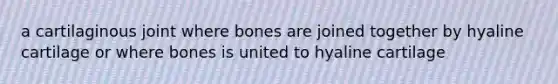 a cartilaginous joint where bones are joined together by hyaline cartilage or where bones is united to hyaline cartilage