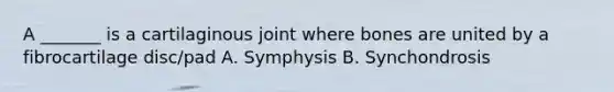 A _______ is a cartilaginous joint where bones are united by a fibrocartilage disc/pad A. Symphysis B. Synchondrosis