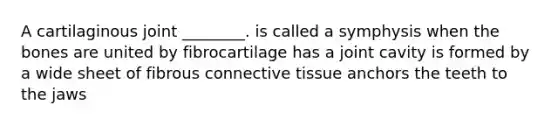 A cartilaginous joint ________. is called a symphysis when the bones are united by fibrocartilage has a joint cavity is formed by a wide sheet of fibrous connective tissue anchors the teeth to the jaws