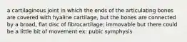 a cartilaginous joint in which the ends of the articulating bones are covered with hyaline cartilage, but the bones are connected by a broad, flat disc of fibrocartilage; immovable but there could be a little bit of movement ex: pubic symphysis