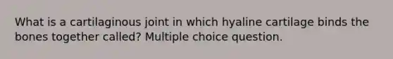 What is a cartilaginous joint in which hyaline cartilage binds the bones together called? Multiple choice question.