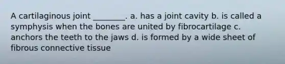 A cartilaginous joint ________. a. has a joint cavity b. is called a symphysis when the bones are united by fibrocartilage c. anchors the teeth to the jaws d. is formed by a wide sheet of fibrous connective tissue