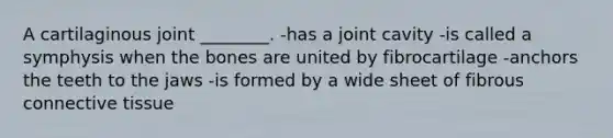 A cartilaginous joint ________. -has a joint cavity -is called a symphysis when the bones are united by fibrocartilage -anchors the teeth to the jaws -is formed by a wide sheet of fibrous connective tissue