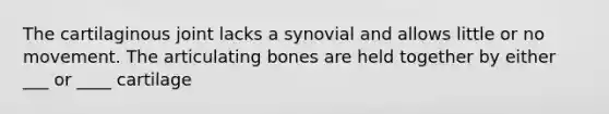 The cartilaginous joint lacks a synovial and allows little or no movement. The articulating bones are held together by either ___ or ____ cartilage