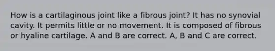 How is a cartilaginous joint like a fibrous joint? It has no synovial cavity. It permits little or no movement. It is composed of fibrous or hyaline cartilage. A and B are correct. A, B and C are correct.