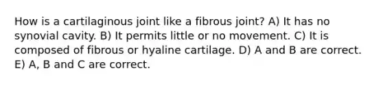 How is a cartilaginous joint like a fibrous joint? A) It has no synovial cavity. B) It permits little or no movement. C) It is composed of fibrous or hyaline cartilage. D) A and B are correct. E) A, B and C are correct.