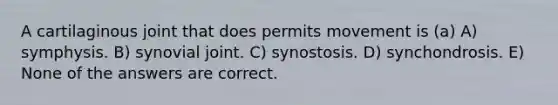 A cartilaginous joint that does permits movement is (a) A) symphysis. B) synovial joint. C) synostosis. D) synchondrosis. E) None of the answers are correct.