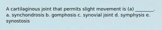 A cartilaginous joint that permits slight movement is (a) ________. a. synchondrosis b. gomphosis c. synovial joint d. symphysis e. synostosis