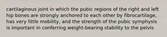 cartilaginous joint in which the pubic regions of the right and left hip bones are strongly anchored to each other by fibrocartilage, has very little mobility, and the strength of the pubic symphysis is important in conferring weight-bearing stability to the pelvis