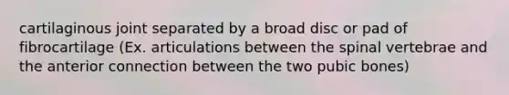 cartilaginous joint separated by a broad disc or pad of fibrocartilage (Ex. articulations between the spinal vertebrae and the anterior connection between the two pubic bones)