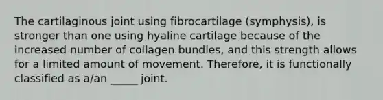 The cartilaginous joint using fibrocartilage (symphysis), is stronger than one using hyaline cartilage because of the increased number of collagen bundles, and this strength allows for a limited amount of movement. Therefore, it is functionally classified as a/an _____ joint.