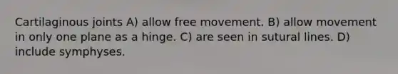 Cartilaginous joints A) allow free movement. B) allow movement in only one plane as a hinge. C) are seen in sutural lines. D) include symphyses.