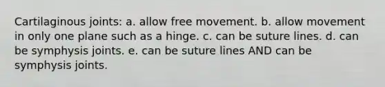 Cartilaginous joints: a. allow free movement. b. allow movement in only one plane such as a hinge. c. can be suture lines. d. can be symphysis joints. e. can be suture lines AND can be symphysis joints.