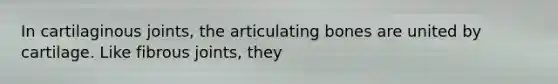 In cartilaginous joints, the articulating bones are united by cartilage. Like fibrous joints, they