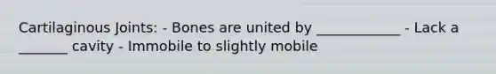 Cartilaginous Joints: - Bones are united by ____________ - Lack a _______ cavity - Immobile to slightly mobile