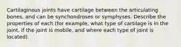 Cartilaginous joints have cartilage between the articulating bones, and can be synchondroses or symphyses. Describe the properties of each (for example, what type of cartilage is in the joint, if the joint is mobile, and where each type of joint is located).