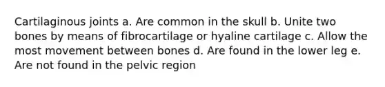 Cartilaginous joints a. Are common in the skull b. Unite two bones by means of fibrocartilage or hyaline cartilage c. Allow the most movement between bones d. Are found in the lower leg e. Are not found in the pelvic region