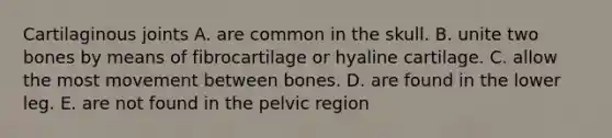 Cartilaginous joints A. are common in the skull. B. unite two bones by means of fibrocartilage or hyaline cartilage. C. allow the most movement between bones. D. are found in the lower leg. E. are not found in the pelvic region