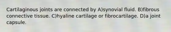 Cartilaginous joints are connected by A)synovial fluid. B)fibrous connective tissue. C)hyaline cartilage or fibrocartilage. D)a joint capsule.